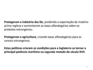 72
Protegeram a indústria das lãs, proibindo a exportação de matéria-
prima inglesa e aumentaram as taxas alfandegárias sobre os
produtos estrangeiros;
Protegeram a agricultura, criando taxas alfandegárias para os
cereais estrangeiros;
Estas políticas criaram as condições para a Inglaterra se tornar a
principal potência marítima na segunda metade do século XVII.
 