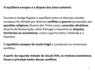 73
O equilíbrio europeu e a disputa das áreas coloniais
Durante o Antigo Regime o equilíbrio entre os diversos estados
europeus foi afetado por diversos conflitos e guerras provocados por
questões religiosas (Guerra dos Trinta anos), sucessões dinásticas
(Guerra da Restauração, entre Portugal e Espanha) ou disputas
territoriais ou económicas, como a guerra entre a Holanda e a
Espanha;
O equilíbrio europeu foi muito frágil e sucederam-se numerosos
conflitos;
A partir da segunda metade do século XVII, os motivos económicos
foram o principal motor desses conflitos;
 