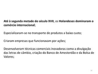 74
Até à segunda metade do século XVII, os Holandeses dominaram o
comércio internacional;
Especializaram-se no transporte de produtos a baixo custo;
Criaram empresas que funcionavam por ações;
Desenvolveram técnicas comerciais inovadoras como a divulgação
das letras de câmbio, criação do Banco de Amesterdão e da Bolsa de
Valores;
 
