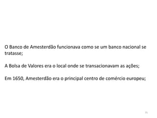 75
O Banco de Amesterdão funcionava como se um banco nacional se
tratasse;
A Bolsa de Valores era o local onde se transacionavam as ações;
Em 1650, Amesterdão era o principal centro de comércio europeu;
 