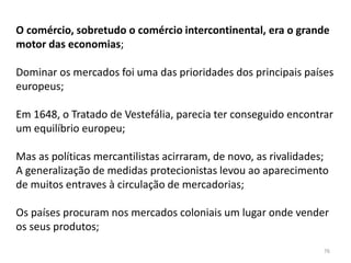 76
O comércio, sobretudo o comércio intercontinental, era o grande
motor das economias;
Dominar os mercados foi uma das prioridades dos principais países
europeus;
Em 1648, o Tratado de Vestefália, parecia ter conseguido encontrar
um equilíbrio europeu;
Mas as políticas mercantilistas acirraram, de novo, as rivalidades;
A generalização de medidas protecionistas levou ao aparecimento
de muitos entraves à circulação de mercadorias;
Os países procuram nos mercados coloniais um lugar onde vender
os seus produtos;
 