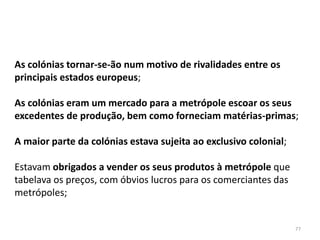 77
As colónias tornar-se-ão num motivo de rivalidades entre os
principais estados europeus;
As colónias eram um mercado para a metrópole escoar os seus
excedentes de produção, bem como forneciam matérias-primas;
A maior parte da colónias estava sujeita ao exclusivo colonial;
Estavam obrigados a vender os seus produtos à metrópole que
tabelava os preços, com óbvios lucros para os comerciantes das
metrópoles;
 