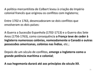 79
A política mercantilista de Colbert levou à criação do Império
colonial francês que originou os conflitos com Inglaterra;
Entre 1702 e 1763, desencadearam-se dois conflitos que
envolveram os dois países:
A Guerra a Sucessão Espanhola (1702-1713) e a Guerra dos Sete
Anos (1756-1763), como consequência a França teve de ceder à
Inglaterra numerosas colónias, nomeadamente o Canadá e outras
possessões americanas, colónias nas Índias, etc.;
Depois de um século de conflitos, emerge a Inglaterra como a
grande potência marítima e colonial;
A sua hegemonia durará até aos princípios do século XX.
 