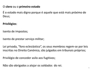 8
O clero ou o primeiro estado
É o estado mais digno porque é aquele que está mais próximo de
Deus;
Privilégios:
Isento de impostos;
Isento de prestar serviço militar;
Lei privada, “foro eclesiástico”, os seus membros regem-se por leis
inscritas no Direito Canónico, são julgados em tribunais próprios;
Privilégio de conceder asilo aos fugitivos;
Não são obrigados a alojar os soldados do rei.
 