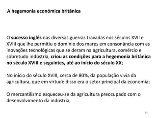 80
A hegemonia económica britânica
O sucesso inglês nas diversas guerras travadas nos séculos XVII e
XVIII que lhe permitiu o domínio dos mares em consonância com as
inovações tecnológicas que se deram na agricultura, comércio e
sobretudo indústria, criou as condições para a hegemonia britânica
no século XVIII e seguintes, até ao início do século XX;
No início do século XVIII, cerca de 80%, da população vivia da
agricultura, que em virtude disso era o setor principal da economia;
O mercantilismo esqueceu-se da agricultura preocupado com o
desenvolvimento da indústria;
 