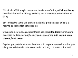 81
No século XVIII, surgiu uma nova teoria económica, o Fisiocratismo,
que dava importância à agricultura, era a base económica de uma
país;
Em Inglaterra surge um clima de acalmia política após 1688 e o
regime parlamentar consolida-se;
Um grupo de grandes proprietários agrícolas (landlords), inicia um
processo de transformações agrícolas profundo, dão início a uma
revolução agrícola;
O principal problema a resolver era o do esgotamento dos solos que
obrigava a deixar de pousio cerca de um terço da terra cultivável;
 