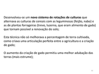 82
Desenvolveu-se um novo sistema de rotações de culturas que
alternava as culturas de cereais com as leguminosas (feijão, nabo) e
as de plantas forrageiras (trevo, luzerna, que eram alimento de gado)
que tornam possível a renovação do solo;
Esta técnica não só melhorava a percentagem de terra cultivada,
como criava uma articulação perfeita entre a agricultura e a criação
de gado;
O aumento da criação de gado permitiu uma melhor adubação das
terras (mais estrume);
 