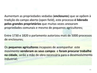 83
Aumentam as propriedades vedadas (enclosures) que se opõem à
tradição do campo aberto (open field), este processo é liderado
pelos grandes proprietários que muitas vezes anexaram
propriedades comunais e mesmo de pequenos agricultores;
Entre 1730 e 1820 o parlamento autorizou mais de 5000 processos
de enclosures;
Os pequenos agricultores incapazes de acompanhar este
movimento venderam os seus campos e foram procurar trabalho
na cidade, serão a mão de obra necessária para o desenvolvimento
industrial;
 