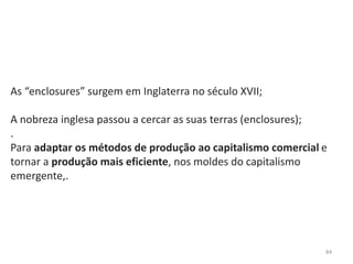 84
As “enclosures” surgem em Inglaterra no século XVII;
A nobreza inglesa passou a cercar as suas terras (enclosures);
.
Para adaptar os métodos de produção ao capitalismo comercial e
tornar a produção mais eficiente, nos moldes do capitalismo
emergente,.
 