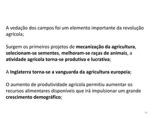 85
A vedação dos campos foi um elemento importante da revolução
agrícola;
Surgem os primeiros projetos de mecanização da agricultura,
selecionam-se sementes, melhoram-se raças de animais, a
atividade agrícola torna-se produtiva e lucrativa;
A Inglaterra torna-se a vanguarda da agricultura europeia;
O aumento de produtividade agrícola permitiu aumentar os
recursos alimentares disponíveis que irá impulsionar um grande
crescimento demográfico;
 
