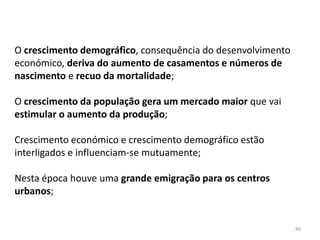 86
O crescimento demográfico, consequência do desenvolvimento
económico, deriva do aumento de casamentos e números de
nascimento e recuo da mortalidade;
O crescimento da população gera um mercado maior que vai
estimular o aumento da produção;
Crescimento económico e crescimento demográfico estão
interligados e influenciam-se mutuamente;
Nesta época houve uma grande emigração para os centros
urbanos;
 