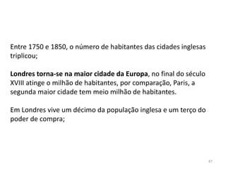 87
Entre 1750 e 1850, o número de habitantes das cidades inglesas
triplicou;
Londres torna-se na maior cidade da Europa, no final do século
XVIII atinge o milhão de habitantes, por comparação, Paris, a
segunda maior cidade tem meio milhão de habitantes.
Em Londres vive um décimo da população inglesa e um terço do
poder de compra;
 