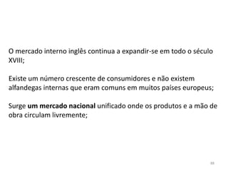 88
O mercado interno inglês continua a expandir-se em todo o século
XVIII;
Existe um número crescente de consumidores e não existem
alfandegas internas que eram comuns em muitos países europeus;
Surge um mercado nacional unificado onde os produtos e a mão de
obra circulam livremente;
 