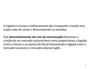 89
A Inglaterra iniciou o melhoramento dos transportes criando uma
ampla rede de canais e desenvolveram as estradas;
Este desenvolvimento das vias de comunicação favoreceu a
criação de um mercado nacional bem como proporcionou a ligação
entre o interior e os portos do litoral favorecendo a ligação entre o
mercado nacional e o mercado colonial inglês.
 
