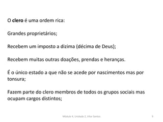Módulo 4, Unidade 2, Vítor Santos 9
O clero é uma ordem rica:
Grandes proprietários;
Recebem um imposto a dizima (décima de Deus);
Recebem muitas outras doações, prendas e heranças.
É o único estado a que não se acede por nascimentos mas por
tonsura;
Fazem parte do clero membros de todos os grupos sociais mas
ocupam cargos distintos;
 