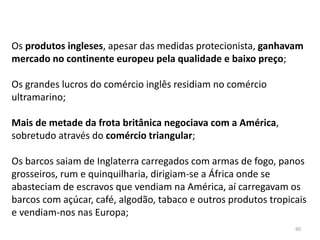 90
Os produtos ingleses, apesar das medidas protecionista, ganhavam
mercado no continente europeu pela qualidade e baixo preço;
Os grandes lucros do comércio inglês residiam no comércio
ultramarino;
Mais de metade da frota britânica negociava com a América,
sobretudo através do comércio triangular;
Os barcos saiam de Inglaterra carregados com armas de fogo, panos
grosseiros, rum e quinquilharia, dirigiam-se a África onde se
abasteciam de escravos que vendiam na América, aí carregavam os
barcos com açúcar, café, algodão, tabaco e outros produtos tropicais
e vendiam-nos nas Europa;
 