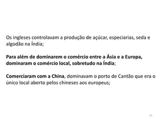 92
Os ingleses controlavam a produção de açúcar, especiarias, seda e
algodão na Índia;
Para além de dominarem o comércio entre a Ásia e a Europa,
dominaram o comércio local, sobretudo na Índia;
Comerciaram com a China, dominavam o porto de Cantão que era o
único local aberto pelos chineses aos europeus;
 