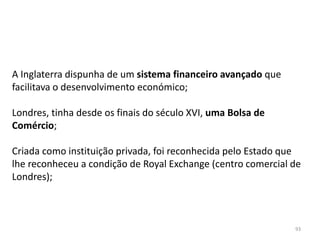 93
A Inglaterra dispunha de um sistema financeiro avançado que
facilitava o desenvolvimento económico;
Londres, tinha desde os finais do século XVI, uma Bolsa de
Comércio;
Criada como instituição privada, foi reconhecida pelo Estado que
lhe reconheceu a condição de Royal Exchange (centro comercial de
Londres);
 