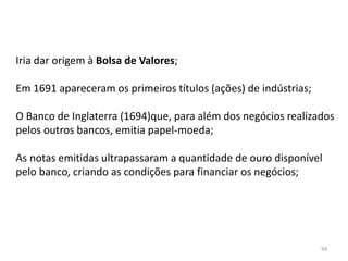 94
Iria dar origem à Bolsa de Valores;
Em 1691 apareceram os primeiros títulos (ações) de indústrias;
O Banco de Inglaterra (1694)que, para além dos negócios realizados
pelos outros bancos, emitia papel-moeda;
As notas emitidas ultrapassaram a quantidade de ouro disponível
pelo banco, criando as condições para financiar os negócios;
 