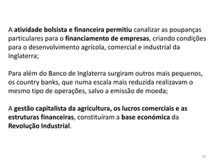 95
A atividade bolsista e financeira permitiu canalizar as poupanças
particulares para o financiamento de empresas, criando condições
para o desenvolvimento agrícola, comercial e industrial da
Inglaterra;
Para além do Banco de Inglaterra surgiram outros mais pequenos,
os country banks, que numa escala mais reduzida realizavam o
mesmo tipo de operações, salvo a emissão de moeda;
A gestão capitalista da agricultura, os lucros comerciais e as
estruturas financeiras, constituíram a base económica da
Revolução Industrial.
 