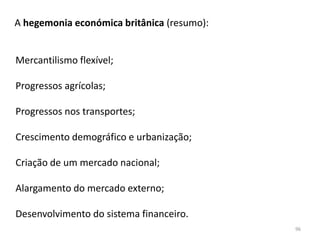 96
A hegemonia económica britânica (resumo):
Mercantilismo flexível;
Progressos agrícolas;
Progressos nos transportes;
Crescimento demográfico e urbanização;
Criação de um mercado nacional;
Alargamento do mercado externo;
Desenvolvimento do sistema financeiro.
 