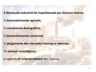 98
A Revolução Industrial foi impulsionada por diversos fatores:
O desenvolvimento agrícola;
O crescimento demográfico;
O desenvolvimento comercial;
O alargamento dos mercados internos e externos;
Os avanços tecnológicos;
A capacidade empreendedora dos ingleses.
 