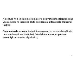 99
No século XVIII iniciaram-se uma série de avanços tecnológicos que
vão começar na indústria têxtil que liderou a Revolução Industrial
inglesa;
O aumento da procura, tanto interna com externa, e a abundância
de matérias-primas (colónias), impulsionaram os progressos
tecnológicos no setor algodoeiro;
 