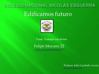 Edificamos futuro



    Tema: Trabajar con textos

   Felipe Moyano 22
   moyano.powrpoint2007@hotmail.com




                                      Profesor John Caraballo Acosta
                                      profesor.john@gmail.com
 