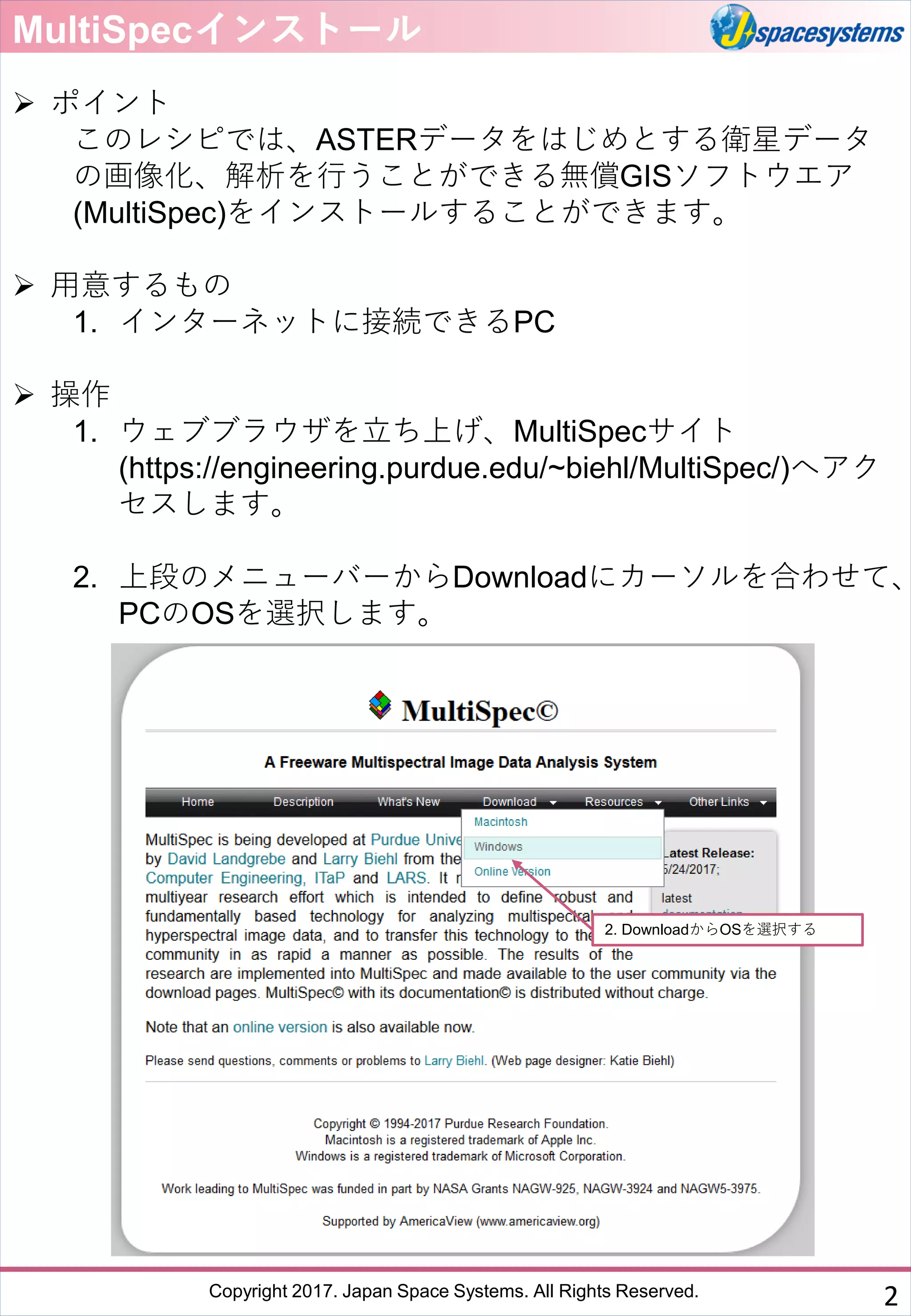 Copyright 2017. Japan Space Systems. All Rights Reserved.
MultiSpecインストール
➢ ポイント
このレシピでは、ASTERデータをはじめとする衛星データ
の画像化、解析を行うことができる無償GISソフトウエア
(MultiSpec)をインストールすることができます。
➢ 用意するもの
1. インターネットに接続できるPC
➢ 操作
1. ウェブブラウザを立ち上げ、MultiSpecサイト
(https://engineering.purdue.edu/~biehl/MultiSpec/)へアク
セスします。
2. 上段のメニューバーからDownloadにカーソルを合わせて、
PCのOSを選択します。
2. DownloadからOSを選択する
2
 