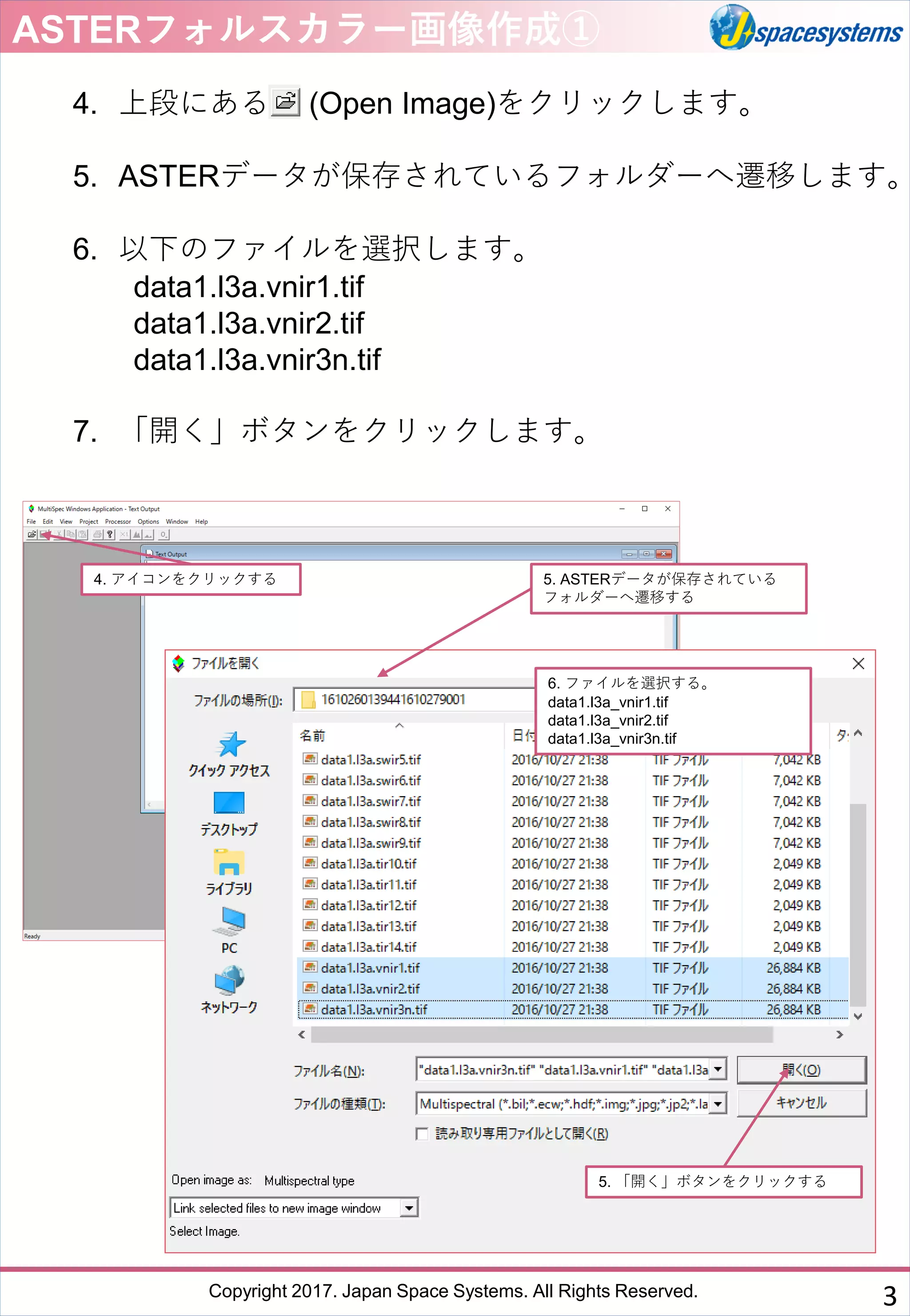 Copyright 2017. Japan Space Systems. All Rights Reserved.
4. 上段にある (Open Image)をクリックします。
5. ASTERデータが保存されているフォルダーへ遷移します。
6. 以下のファイルを選択します。
data1.l3a.vnir1.tif
data1.l3a.vnir2.tif
data1.l3a.vnir3n.tif
7. 「開く」ボタンをクリックします。
ASTERフォルスカラー画像作成①
4. アイコンをクリックする 5. ASTERデータが保存されている
フォルダーへ遷移する
6. ファイルを選択する。
data1.l3a_vnir1.tif
data1.l3a_vnir2.tif
data1.l3a_vnir3n.tif
5. 「開く」ボタンをクリックする
3
 