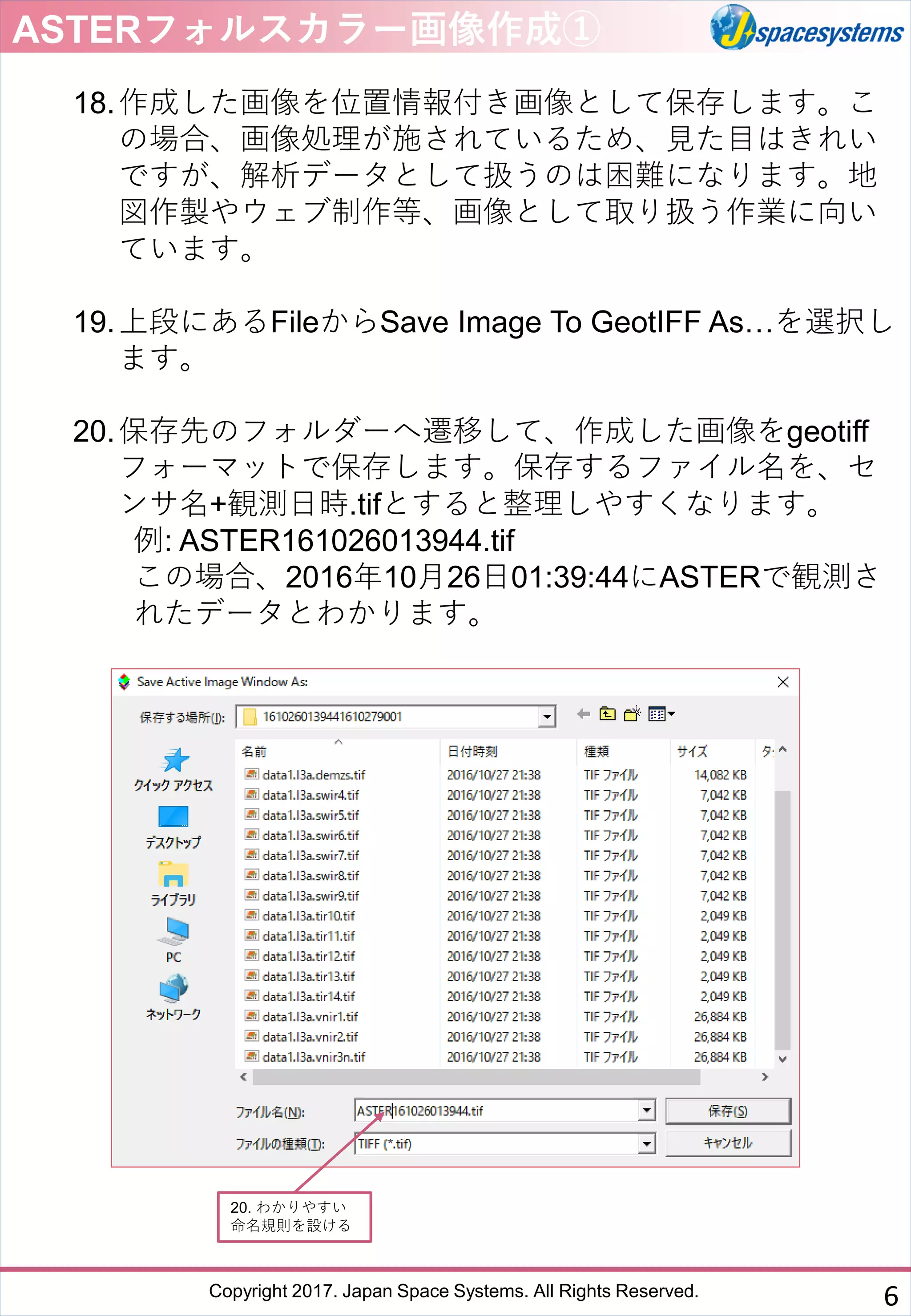 Copyright 2017. Japan Space Systems. All Rights Reserved.
18.作成した画像を位置情報付き画像として保存します。こ
の場合、画像処理が施されているため、見た目はきれい
ですが、解析データとして扱うのは困難になります。地
図作製やウェブ制作等、画像として取り扱う作業に向い
ています。
19.上段にあるFileからSave Image To GeotIFF As…を選択し
ます。
20.保存先のフォルダーへ遷移して、作成した画像をgeotiff
フォーマットで保存します。保存するファイル名を、セ
ンサ名+観測日時.tifとすると整理しやすくなります。
例: ASTER161026013944.tif
この場合、2016年10月26日01:39:44にASTERで観測さ
れたデータとわかります。
ASTERフォルスカラー画像作成①
20. わかりやすい
命名規則を設ける
6
 