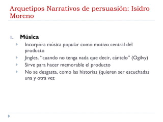 Arquetipos Narrativos de persuasión: Isidro Moreno Música Incorpora música popular como motivo central del producto Jingles. “cuando no tenga nada que decir, cántelo” (Ogilvy) Sirve para hacer memorable el producto No se desgasta, como las historias (quieren ser escuchadas una y otra vez 