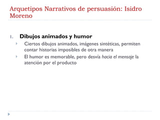 Arquetipos Narrativos de persuasión: Isidro Moreno Dibujos animados y humor Ciertos dibujos animados, imágenes sintéticas, permiten contar historias imposibles de otra manera El humor es memorable, pero desvía  hacia el mensaje  la atención por el producto 