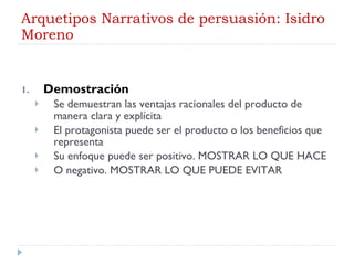 Arquetipos Narrativos de persuasión: Isidro Moreno Demostración Se demuestran las ventajas racionales del producto de manera clara y explícita El protagonista puede ser el producto o los beneficios que representa Su enfoque puede ser positivo. MOSTRAR LO QUE HACE O negativo. MOSTRAR LO QUE PUEDE EVITAR 