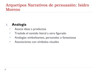 Arquetipos Narrativos de persuasión: Isidro Moreno Analogía Asocia ideas a productos Traslada el sentido literal a otro figurado Analogías simbolizantes, personales o fantasiosas Asociaciones con símbolos visuales 