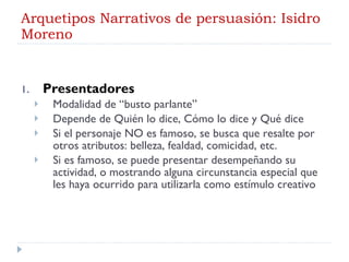 Arquetipos Narrativos de persuasión: Isidro Moreno Presentadores Modalidad de “busto parlante” Depende de Quién lo dice, Cómo lo dice y Qué dice Si el personaje NO es famoso, se busca que resalte por otros atributos: belleza, fealdad, comicidad, etc. Si es famoso, se puede presentar desempeñando su actividad, o mostrando alguna circunstancia especial que les haya ocurrido para utilizarla como estímulo creativo 