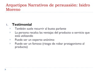 Arquetipos Narrativos de persuasión: Isidro Moreno Testimonial También suele recurrir al busto parlante La persona recalca las ventajas del producto o servicio que está utilizando Puede ser un experto anónimo Puede ser un famoso (riesgo de robar protagonismo al producto) 