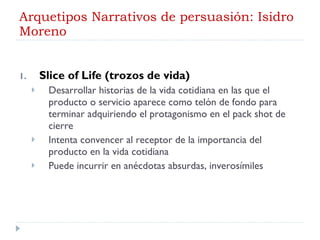 Arquetipos Narrativos de persuasión: Isidro Moreno Slice of Life (trozos de vida) Desarrollar historias de la vida cotidiana en las que el producto o servicio aparece como telón de fondo para terminar adquiriendo el protagonismo en el pack shot de cierre Intenta convencer al receptor de la importancia del producto en la vida cotidiana Puede incurrir en anécdotas absurdas, inverosímiles 