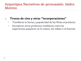 Arquetipos Narrativos de persuasión: Isidro Moreno Trozos de cine y otras “incorporaciones” Transfieren la fuerza y popularidad de los filmes al producto Incorporan otros productos mediáticos como las experiencias populares en la música, los videos o el Internet 