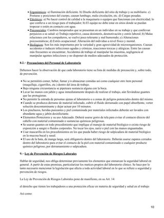 • Ergonómicos: a) Iluminación deficiente. b) Diseño deficiente del sitio de trabajo y su mobiliario. c)
        Posturas y posiciones del cuerpo, causan lumbago, mala circulación, etc. d) Cargas pesadas.
      • Eléctricos: a) No hacer control de calidad a la maquinaria o equipos que funcionan con electricidad, lo
        que conlleva a un riesgo para el trabajador; b) El equipo no debe estar en sitios donde se puedan
        tropezar o estén en contacto con agua.
      • Psicosociales: Cambios inesperados que se presentan en un individuo en su trabajo y que conllevan
        perjuicios a su salud: a) Trabajo repetitivo, causa desinterés, desmotivación y estrés laboral; b) Malas
        relaciones con los compañeros, se vuelve poco tolerante y mal humorado; c) Alteraciones
        psicosomáticas; d) Estrés ocupacional: Alteración del individuo a nivel físico y mental.
      • Biológicos: Son los más importantes por la variedad y gran agresividad de microorganismos. Causan
        accidentes e inducen infecciones agudas y crónicas, reacciones toxicas y alérgicas. Entre las causas
        más frecuentes se encuentran: Accidentes de trabajo al manipular las muestras, negligencia al
        manipular agentes infecciosos y no disponer de medios adecuados de protección.

8.2.− Precauciones del Personal de Laboratorio

Debemos hacer la observación de que cada laboratorio tiene su lista de medidas de precaución y, sobre todo,
de prevención.

• No se permitirá comer, beber, fumar y/o almacenar comidas así como cualquier otro ítem personal
  (maquillaje, cigarrillos, etc.) dentro del área de trabajo.
• Bajo ninguna circunstancia se pipeteara sustancia alguna con la boca.
• Lavar las manos con jabón y agua inmediatamente después de realizar el trabajo, aún llevándose guantes
  que las protegieran.
• No permitir la entrada de personas ajenas al laboratorio o a zonas de peligros potenciales dentro del mismo.
• Cuando se produzca derrame de material infectado, cubrir el fluido derramado con papel absorbente, verter
  solución descontaminante y dejar actuar por 10 minutos.
• Los pinchazos, heridas punzantes y piel contaminada por materiales infectados deberán ser lavados con
  abundante agua y jabón desinfectante.
• Elementos Protectores y su uso Adecuado. Deberá usarse gorro de tela para evitar el contacto directo del
  cabello con material contaminado o sustancias químicas peligrosas.
• Se usaran guantes en todo procedimiento que implique el manejo de material biológico o exista riesgo de
  exposición a sangre o fluidos corporales. No tocar los ojos, nariz o piel con las manos enguantadas.
• Usar mascarilla en los procedimientos en los que pueda haber riesgo de salpicadura de material biológico
  en la mucosa bucal y nasal.
• El uso de la bata, de manga larga, será obligatorio dentro del laboratorio. Deberán usarse zapatos cerrados
  dentro del laboratorio para evitar el contacto de la piel con material contaminado o cualquier producto
  químico peligroso, por derramamiento o salpicadura.

9.− Ley de Prevención de Riesgos Laborales

Hablar de seguridad, nos obliga determinar previamente los elementos que enmarcan la seguridad laboral en
general. A partir de estas premisas, particularizar los matices propios del laboratorio clínico. Se hace por lo
tanto necesario mencionar la legislación que afecta a toda actividad laboral en lo que se refiere a seguridad y
prevención de riesgos.

La Ley de Prevención de Riesgos Laborales pone de manifiesto, en su Art. 14:

el derecho que tienen los trabajadores a una protección eficaz en materia de seguridad y salud en el trabajo

Así como:



                                                                                                               10
 