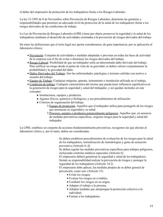el deber del empresario de protección de los trabajadores frente a los Riesgos Laborales

La ley 31/1995 de 8 de Noviembre sobre Prevención de Riesgos Laborales, determina las garantías y
responsabilidades que permiten un adecuado nivel de protección de la salud de los trabajadores frente a los
riesgos derivados de las condiciones de trabajo.

La Ley de Prevención de Riesgos Laborales (LPRL) tiene por objeto promover la seguridad y la salud de los
trabajadores mediante el desarrollo de actividades orientadas a la prevención de riesgos derivados del trabajo.

De entre las definiciones que el texto legal nos aporta consideramos, de gran importancia, por su aplicación al
laboratorio clínico:

      • Prevención: Conjunto de actividades o medidas adoptadas o previstas en todas las fases de actividad
        de la empresa con el fin de evitar o disminuir los riesgos derivados del trabajo.
      • Riesgo Laboral: Posibilidad de que un trabajador sufra un determinado daño derivado del trabajo.
        Para calificar un riesgo desde el punto de vista de su gravedad, se deben valorar conjuntamente la
        probabilidad y la gravedad del daño.
      • Daños Derivados del Trabajo: Son las enfermedades, patologías o lesiones sufridas con motivo u
        ocasión del trabajo.
      • Equipo de Trabajo: Cualquier máquina, aparato, instrumento o instalación utilizada en el trabajo.
      • Condición de trabajo: Cualquier característica del mismo que pueda tener influencia significativa en
        la generación de riesgos para la seguridad y salud del trabajador, y así quedan incluidos en este
        concepto:
              ♦ Instalaciones, equipos y productos.
              ♦ Agentes físicos, químicos y biológicos, y sus procedimientos de utilización.
              ♦ Criterios de organización del trabajo.
                       ◊ Equipo de protección: Aquellos que el trabajador utiliza para protegerle de los riesgos
                         que amenazan su seguridad y su salud.
                       ◊ Procesos, equipos o productos potencialmente peligrosos: Aquellos que, en ausencia
                         de medidas preventivas especificas, originen riesgos para la seguridad y salud del
                         trabajador.

La LPRL establece un conjunto de acciones fundamentalmente preventivas, recogemos las que afectan al
laboratorio clínico y, por lo tanto, deben ser consideradas:

                               ⋅ Se deben establecer procedimientos de evaluación de los riesgos para la salud
                                 de los trabajadores, normalización de metodologías y guías de actuación
                                 preventiva (Artículo 6, d)
                               ⋅ Se deben regular las medidas preventivas específicas para trabajos peligrosos,
                                 incluyendo controles médicos especiales (Artículo 6).
                               ⋅ El empresario deberá garantizar la seguridad y salud de los trabajadores.
                                 Siendo su responsabilidad realizar la prevención de riesgos y proteger la
                                 seguridad de los trabajadores (Artículo 14.2)
                               ⋅ El empresario debe aplicar, las medidas propias de su deber general de
                                 prevención, como son: (Artículo 15)
                                        • Evitar los riesgos.
                                        • Evaluar los riesgos no evitables.
                                        • Combatir los riesgos en su origen.
                                        • Adaptar el trabajo a la persona.
                                        • Adoptar medidas que antepongan la protección colectiva a la
                                          individual.
                                        • Formar a los trabajadores.


                                                                                                              11
 