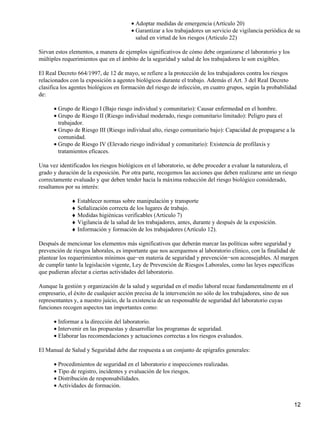 • Adoptar medidas de emergencia (Artículo 20)
                                       • Garantizar a los trabajadores un servicio de vigilancia periódica de su
                                         salud en virtud de los riesgos (Articulo 22)

Sirvan estos elementos, a manera de ejemplos significativos de cómo debe organizarse el laboratorio y los
múltiples requerimientos que en el ámbito de la seguridad y salud de los trabajadores le son exigibles.

El Real Decreto 664/1997, de 12 de mayo, se refiere a la protección de los trabajadores contra los riesgos
relacionados con la exposición a agentes biológicos durante el trabajo. Además el Art. 3 del Real Decreto
clasifica los agentes biológicos en formación del riesgo de infección, en cuatro grupos, según la probabilidad
de:

      • Grupo de Riesgo I (Bajo riesgo individual y comunitario): Causar enfermedad en el hombre.
      • Grupo de Riesgo II (Riesgo individual moderado, riesgo comunitario limitado): Peligro para el
        trabajador.
      • Grupo de Riesgo III (Riesgo individual alto, riesgo comunitario bajo): Capacidad de propagarse a la
        comunidad.
      • Grupo de Riesgo IV (Elevado riesgo individual y comunitario): Existencia de profilaxis y
        tratamientos eficaces.

Una vez identificados los riesgos biológicos en el laboratorio, se debe proceder a evaluar la naturaleza, el
grado y duración de la exposición. Por otra parte, recogemos las acciones que deben realizarse ante un riesgo
correctamente evaluado y que deben tender hacia la máxima reducción del riesgo biológico considerado,
resaltamos por su interés:

             ♦ Establecer normas sobre manipulación y transporte
             ♦ Señalización correcta de los lugares de trabajo.
             ♦ Medidas higiénicas verificables (Articulo 7)
             ♦ Vigilancia de la salud de los trabajadores, antes, durante y después de la exposición.
             ♦ Información y formación de los trabajadores (Artículo 12).

Después de mencionar los elementos más significativos que deberán marcar las políticas sobre seguridad y
prevención de riesgos laborales, es importante que nos acerquemos al laboratorio clínico, con la finalidad de
plantear los requerimientos mínimos que−en materia de seguridad y prevención−son aconsejables. Al margen
de cumplir tanto la legislación vigente, Ley de Prevención de Riesgos Laborales, como las leyes específicas
que pudieran afectar a ciertas actividades del laboratorio.

Aunque la gestión y organización de la salud y seguridad en el medio laboral recae fundamentalmente en el
empresario, el éxito de cualquier acción precisa de la intervención no sólo de los trabajadores, sino de sus
representantes y, a nuestro juicio, de la existencia de un responsable de seguridad del laboratorio cuyas
funciones recogen aspectos tan importantes como:

      • Informar a la dirección del laboratorio.
      • Intervenir en las propuestas y desarrollar los programas de seguridad.
      • Elaborar las recomendaciones y actuaciones correctas a los riesgos evaluados.

El Manual de Salud y Seguridad debe dar respuesta a un conjunto de epígrafes generales:

      • Procedimientos de seguridad en el laboratorio e inspecciones realizadas.
      • Tipo de registro, incidentes y evaluación de los riesgos.
      • Distribución de responsabilidades.
      • Actividades de formación.


                                                                                                               12
 