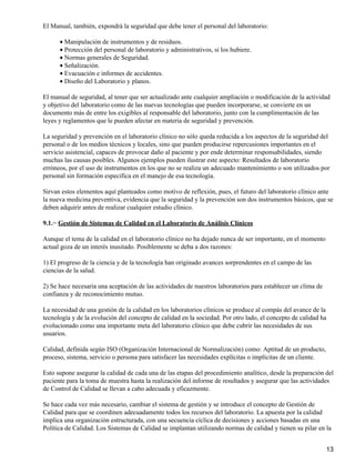 El Manual, también, expondrá la seguridad que debe tener el personal del laboratorio:

      • Manipulación de instrumentos y de residuos.
      • Protección del personal de laboratorio y administrativos, si los hubiere.
      • Normas generales de Seguridad.
      • Señalización.
      • Evacuación e informes de accidentes.
      • Diseño del Laboratorio y planos.

El manual de seguridad, al tener que ser actualizado ante cualquier ampliación o modificación de la actividad
y objetivo del laboratorio como de las nuevas tecnologías que pueden incorporarse, se convierte en un
documento más de entre los exigibles al responsable del laboratorio, junto con la cumplimentación de las
leyes y reglamentos que le pueden afectar en materia de seguridad y prevención.

La seguridad y prevención en el laboratorio clínico no sólo queda reducida a los aspectos de la seguridad del
personal o de los medios técnicos y locales, sino que pueden producirse repercusiones importantes en el
servicio asistencial, capaces de provocar daño al paciente y por ende determinar responsabilidades, siendo
muchas las causas posibles. Algunos ejemplos pueden ilustrar este aspecto: Resultados de laboratorio
erróneos, por el uso de instrumentos en los que no se realiza un adecuado mantenimiento o son utilizados por
personal sin formación especifica en el manejo de esa tecnología.

Sirvan estos elementos aquí planteados como motivo de reflexión, pues, el futuro del laboratorio clínico ante
la nueva medicina preventiva, evidencia que la seguridad y la prevención son dos instrumentos básicos, que se
deben adquirir antes de realizar cualquier estudio clínico.

9.1.− Gestión de Sistemas de Calidad en el Laboratorio de Análisis Clínicos

Aunque el tema de la calidad en el laboratorio clínico no ha dejado nunca de ser importante, en el momento
actual goza de un interés inusitado. Posiblemente se deba a dos razones:

1) El progreso de la ciencia y de la tecnología han originado avances sorprendentes en el campo de las
ciencias de la salud.

2) Se hace necesaria una aceptación de las actividades de nuestros laboratorios para establecer un clima de
confianza y de reconocimiento mutuo.

La necesidad de una gestión de la calidad en los laboratorios clínicos se produce al compás del avance de la
tecnología y de la evolución del concepto de calidad en la sociedad. Por otro lado, el concepto de calidad ha
evolucionado como una importante meta del laboratorio clínico que debe cubrir las necesidades de sus
usuarios.

Calidad, definida según ISO (Organización Internacional de Normalización) como: Aptitud de un producto,
proceso, sistema, servicio o persona para satisfacer las necesidades explícitas o implícitas de un cliente.

Esto supone asegurar la calidad de cada una de las etapas del procedimiento analítico, desde la preparación del
paciente para la toma de muestra hasta la realización del informe de resultados y asegurar que las actividades
de Control de Calidad se llevan a cabo adecuada y eficazmente.

Se hace cada vez más necesario, cambiar el sistema de gestión y se introduce el concepto de Gestión de
Calidad para que se coordinen adecuadamente todos los recursos del laboratorio. La apuesta por la calidad
implica una organización estructurada, con una secuencia cíclica de decisiones y acciones basadas en una
Política de Calidad. Los Sistemas de Calidad se implantan utilizando normas de calidad y tienen su pilar en la


                                                                                                              13
 