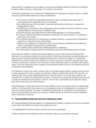 documentación. Compartimos en este aspecto el comentario del hidalgo caballero D. Quijote de la Mancha:
las normas deben ser pocas y claras porque si no incitan a la revolución.

Al abordar la problemática de un Sistema de Calidad aplicado al Laboratorio de Análisis Clínicos, se deben
conocer las peculiaridades propias de este tipo de laboratorios:

      • Es necesario considerar la capacidad profesional con todas sus implicaciones; puesto que, el
        reconocimiento de la capacidad técnica no es suficiente.
      • En un laboratorio que recibe pacientes y muestras potencialmente infecciosas, los aspectos de
        bioseguridad son claves.
      • Es habitual que un laboratorio clínico disponga de centros periféricos de toma de muestras y que su
        responsabilidad sea la de gestionar la calidad de éstas.
      • Un perfil específico para diagnosticar una determinada patología es la solicitud analítica.
      • La fase pre−analítica que incluye la preparación del paciente, la toma de muestra, y el transporte y
        conservación de la misma.
      • Una continua actualización, de instrumentos y métodos analíticos, es necesaria para el diagnóstico,
        seguimiento o tratamiento de las enfermedades.
      • Aspectos muy singulares en el laboratorio clínico son los sistemas de información del laboratorio
        (LIS), la automatización instrumental y la robotización.
      • Los resultados deben satisfacer una utilidad diagnóstica y terapéutica.
      • Se valora mucho la interpretación de los informes por personal cualificado para dicha actividad.

Para gestionar la calidad, se elaboran documentos donde se recoge el modo de actuar del personal del
laboratorio y la sistemática de registro de cada actividad. Cuando estos documentos son seguidos punto por
punto por todo el personal, habremos implantado prácticamente el sistema de calidad. Si a continuación
establecemos un control continuo de la calidad, con acciones correctoras y preventivas que den lugar a una
revisión y actualización constante de los documentos, nuestro laboratorio podrá ser sometido a una auditoria
interna. Ésta será el paso previo para conseguir el reconocimiento formal a través de una auditoria externa de
certificación o de acreditación.

En el laboratorio clínico, hoy en día, se observa que es en la etapa analítica donde se producen menos errores.
La mayor proporción de ellos se produce en la fase pre−analítica, constituyendo más del 50% del total. Las
causas de estos errores surgen fundamentalmente en la toma de muestra. Los errores post−analíticos, del
orden del 30%, se deben a la entrada errónea de datos, a la demora en la entrega de resultados pero sobre todo
a la falta de comunicación entre analistas y clínicos. Una vez más, se demuestra que el origen de la mayor
parte de los errores está en los fallos humanos.

Afortunadamente, la mayor parte de los errores solo conducen a una nueva toma de muestra y repetición del
análisis o a la utilización de otras técnicas, con el consiguiente retraso en los diagnósticos y un aumento del
costo en la atención sanitaria. En cuanto a la calibración instrumental, los especialistas de los laboratorios
clínicos son responsables de estimar las variaciones y decidir qué tipo de corrección se necesita introducir
para un laboratorio en concreto.

10.− Responsabilidad Jurídica del Laboratorio Diagnóstico Clínico

En la responsabilidad profesional sanitaria es la indemnización de daños y perjuicios, por los actos realizados,
la que resulta más habitual. Los factores más significativos son:

1) Complejidad de la actuación sanitaria, derivada de las nuevas tecnologías.

2) Mayor información de la población sobre sus derechos respecto a las actuaciones sanitarias.



                                                                                                               14
 