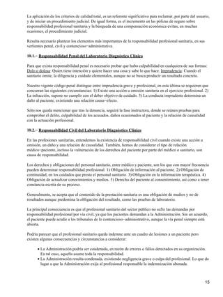 La aplicación de los criterios de calidad total, es un referente significativo para reclamar, por parte del usuario,
y de iniciar un procedimiento judicial. De igual forma, es el incremento en las pólizas de seguro sobre
responsabilidad profesional sanitaria y la búsqueda de una compensación económica evitan, en muchas
ocasiones, el procedimiento judicial.

Resulta necesario plantear los elementos más importantes de la responsabilidad profesional sanitaria, en sus
vertientes penal, civil y contencioso−administrativa.

10.1.− Responsabilidad Penal del Laboratorio Diagnóstico Clínico

Para que exista responsabilidad penal es necesario probar que hubo culpabilidad en cualquiera de sus formas:
Dolo o dolosa: Quien tiene intención y quiere hacer una cosa y sabe lo que hace. Imprudencia: Cuando el
sanitario omite, la diligencia y cuidado elementales, aunque no se busca producir un resultado concreto.

Nuestro vigente código penal distingue entre imprudencia grave y profesional, en esta última se requieren que
concurran las siguientes circunstancias: 1) Existe una acción u omisión sanitaria en el ejercicio profesional. 2)
La infracción, supone no cumplir con el deber objetivo de cuidado. 3) La conducta imprudente determina un
daño al paciente, existiendo una relación causa−efecto.

Sólo nos queda mencionar que tras la denuncia, seguirá la fase instructora, donde se reúnen pruebas para
comprobar el delito, culpabilidad de los acusados, daños ocasionados al paciente y la relación de causalidad
con la actuación profesional.

10.2.− Responsabilidad Civil del Laboratorio Diagnóstico Clínico

En las profesiones sanitarias, entendemos la existencia de responsabilidad civil cuando existe una acción u
omisión, un daño y una relación de causalidad. También, hemos de considerar el tipo de relación
médico−paciente, incluso la vulneración de los derechos del paciente por parte del médico o sanitario, son
causa de responsabilidad.

Los derechos y obligaciones del personal sanitario, entre médico y paciente, son los que con mayor frecuencia
pueden determinar responsabilidad profesional: 1) Obligación de información al paciente. 2) Obligación de
continuidad, en los cuidados que presta el personal sanitario. 3) Obligación en la información terapéutica. 4)
Obligación de actualizar conocimientos y medios. 5) Derecho del paciente al consentimiento, así como a tener
constancia escrita de su proceso.

Generalmente, se acepta que el contenido de la prestación sanitaria es una obligación de medios y no de
resultados aunque predomina la obligación del resultado, como las pruebas de laboratorio.

La principal consecuencia es que el profesional sanitario del sector público no sufre las demandas por
responsabilidad profesional por vía civil, ya que los pacientes demandan a la Administración. Sin un acuerdo,
el paciente puede acudir a los tribunales de lo contencioso−administrativo, aunque la vía penal siempre está
abierta.

Podría parecer que el profesional sanitario queda indemne ante un cuadro de lesiones a un paciente pero
existen algunas consecuencias y circunstancias a considerar:

      • La Administración podría ser condenada, en razón de errores o fallos detectados en su organización.
        En tal caso, aquella asume toda la responsabilidad.
      • La Administración resulta condenada, existiendo negligencia grave o culpa del profesional. Lo que da
        lugar a que la Administración exija al profesional responsable la indemnización abonada.



                                                                                                                 15
 
