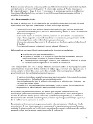 Podemos encontrar aplicaciones a situaciones en las que el laboratorio clínico tiene un importante papel en la
actividad sanitaria; así, tenemos: 1) Diagnóstico de enfermedades genéticas. 2) Pruebas funcionales. 3)
Investigación de alcohol y drogas de abuso. 4) Interpretación de resultados que inciden en modificaciones
terapéuticas. 5) Pruebas biológicas con interés forense. 6) Conservación de muestras, para confirmar o
completar ciertas pruebas.

10.3.− Elementos médico−legales

En el caso de investigaciones de laboratorio, en los que el resultado obtenido puede determinar diferentes
consecuencias sobre el paciente, deben evitarse, un interés médico−legal preventivo:

      • Uso inadecuado de los datos analíticos obtenidos e informatizados, para los que el paciente debe
        expresar su consentimiento, pues la privacidad, deber de secreto y derecho de acceso a. la información
        deben estar contemplados.
      • Evitar que las pruebas de laboratorio realizadas, se utilicen con fines distintos a los que dieron su
        origen y fueron propuestos al interesado para obtener su consentimiento, como podrían ser mezclar
        los fines diagnósticos, con los epidemiológicos, ensayos clínicos, etc.
      • Informar adecuadamente al paciente a fin de salvaguardar sus derechos recogidos en la Ley General
        de Sanidad.
      • Correcta toma de muestras biológicas y transporte adecuado al laboratorio.

Debemos adecuar nuestra metódica de trabajo recogiendo las siguientes recomendaciones:

              ♦ Identificación correcta de la muestra biológica.
              ♦ Salvaguardar la intimidad en su recogida, sin figurar los datos personales del interesado,
                siendo sustituidas por un sistema de códigos de identificación.
              ♦ La cantidad de muestra obtenida para los análisis, debe contemplar la posibilidad de realizar
                no sólo métodos analíticos presuntivos sino también de confirmación.

Tanto el registro de los datos como su manejo, determinan importantes cambios en el uso que puede hacerse
de información tan trascendente desde el punto de vista médico−legal, se involucra tanto al paciente como al
sistema sanitario. El técnico debe pensar que los datos solicitados al laboratorio podrían ser utilizados
posteriormente en la elaboración de diligencias judiciales y así:

      • El secreto profesional debe aceptar la existencia del secreto compartido. Es importante, la constancia
        del consentimiento y finalidad de las pruebas analíticas a realizar.
      • La posibilidad de que los datos de la historia clínica pudieran ser utilizados contra el paciente y que
        éste no declare contra si mismo.
      • Utilización de la historia clínica con fines distintos para los que el paciente dio su consentimiento.
      • Requerimiento de la Historia Clínica por la Administración de Justicia.

La documentación generada en este sentido, nos permite apuntar algunos elementos de reflexión
médico−legal: a) El informe de laboratorio aporta "resultados"; b) En la historia clínica podrían aparecer
informes de laboratorio diversos para ser contrastados y correctamente interpretados; c) Los informes de
laboratorio realizados durante la atención "urgente", podrían ser requeridos posteriormente por la justicia, a
fin de establecer causas y concausas de lesiones.

La realización de técnicas presuntivas, generalmente, deben estar adecuadamente validados; por ello, las
concentraciones de corte incluyen a más de un componente de los supuestamente presentes en la muestra
analizada. Resulta aconsejable que los laboratorios que pudieran disponer de tecnología y métodos analíticos
capaces de realizar tanto las técnicas presuntivas como las de confirmación.



                                                                                                                 16
 