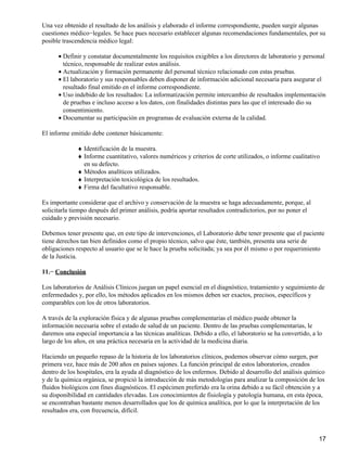 Una vez obtenido el resultado de los análisis y elaborado el informe correspondiente, pueden surgir algunas
cuestiones médico−legales. Se hace pues necesario establecer algunas recomendaciones fundamentales, por su
posible trascendencia médico legal:

      • Definir y constatar documentalmente los requisitos exigibles a los directores de laboratorio y personal
        técnico, responsable de realizar estos análisis.
      • Actualización y formación permanente del personal técnico relacionado con estas pruebas.
      • El laboratorio y sus responsables deben disponer de información adicional necesaria para asegurar el
        resultado final emitido en el informe correspondiente.
      • Uso indebido de los resultados: La informatización permite intercambio de resultados implementación
        de pruebas e incluso acceso a los datos, con finalidades distintas para las que el interesado dio su
        consentimiento.
      • Documentar su participación en programas de evaluación externa de la calidad.

El informe emitido debe contener básicamente:

              ♦ Identificación de la muestra.
              ♦ Informe cuantitativo, valores numéricos y criterios de corte utilizados, o informe cualitativo
                en su defecto.
              ♦ Métodos analíticos utilizados.
              ♦ Interpretación toxicológica de los resultados.
              ♦ Firma del facultativo responsable.

Es importante considerar que el archivo y conservación de la muestra se haga adecuadamente, porque, al
solicitarla tiempo después del primer análisis, podría aportar resultados contradictorios, por no poner el
cuidado y previsión necesario.

Debemos tener presente que, en este tipo de intervenciones, el Laboratorio debe tener presente que el paciente
tiene derechos tan bien definidos como el propio técnico, salvo que éste, también, presenta una serie de
obligaciones respecto al usuario que se le hace la prueba solicitada; ya sea por él mismo o por requerimiento
de la Justicia.

11.− Conclusión

Los laboratorios de Análisis Clínicos juegan un papel esencial en el diagnóstico, tratamiento y seguimiento de
enfermedades y, por ello, los métodos aplicados en los mismos deben ser exactos, precisos, específicos y
comparables con los de otros laboratorios.

A través de la exploración física y de algunas pruebas complementarias el médico puede obtener la
información necesaria sobre el estado de salud de un paciente. Dentro de las pruebas complementarias, le
daremos una especial importancia a las técnicas analíticas. Debido a ello, el laboratorio se ha convertido, a lo
largo de los años, en una práctica necesaria en la actividad de la medicina diaria.

Haciendo un pequeño repaso de la historia de los laboratorios clínicos, podemos observar cómo surgen, por
primera vez, hace más de 200 años en países sajones. La función principal de estos laboratorios, creados
dentro de los hospitales, era la ayuda al diagnóstico de los enfermos. Debido al desarrollo del análisis químico
y de la química orgánica, se propició la introducción de más metodologías para analizar la composición de los
fluidos biológicos con fines diagnósticos. El espécimen preferido era la orina debido a su fácil obtención y a
su disponibilidad en cantidades elevadas. Los conocimientos de fisiología y patología humana, en esta época,
se encontraban bastante menos desarrollados que los de química analítica, por lo que la interpretación de los
resultados era, con frecuencia, difícil.



                                                                                                              17
 