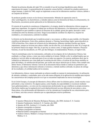 Durante las primeras décadas del siglo XX se extendió el uso de la jeringa hipodérmica para obtener
especimenes de sangre. La generalización de la punción venosa facilitó y estimuló los estudios químicos en
sangre humana. A partir de 1940, surgió un importante avance de los laboratorios analítico−clínicos, debido a
un conjunto de factores:

Se producen grandes avances en las técnicas instrumentales. Métodos de separación como la
ultra−centrifugación y la electroforesis; y métodos ópticos como la fotometría de llama, la refractometría y la
fluorimetría, encontraron pronto aplicación en los laboratorios clínicos.

El corazón de la gestión lo constituyen el diagnóstico y la terapia, donde los laboratorios clínicos juegan un
papel muy importante. Se organiza el trabajo por un director del laboratorio y los laboratorios comienzan a ser
más competitivos pero también se aprecia un descenso de la calidad, quizás por apatía, descuido o mala
coordinación entre las distintas secciones. Surge la necesidad de coordinar los objetivos y mejorar los
resultados y, en consecuencia, controlar la calidad.

La historia nos ha demostrado que la medicina actual, y sus avances, se deben en gran medida a los llamados
científicos de laboratorio. Entre ellos, podemos destacar a: Fleming, bacteriólogo inglés, quien descubrió en
1928 la Penicilina. Pero, dentro de la historia de los laboratorios, debemos introducir hechos que fueron
importantes, aunque no tuvieran una cabeza visible; uno de ellos fue, en la década de los años 30, el surgir de
los primeros bancos de sangre. Otro fue, lo que hoy se conoce como, el mapa genético humano o Proyecto
Genoma, el cual fue descubierto, en 1953, por dos biólogos: el estadounidense Watson y el inglés Crick.

Tanto la metodología como los instrumentos, utilizados en los orígenes de los Laboratorios Clínicos, han
cambiado y se llega, incluso, a tener una cierta calidad en el mismo. Debido a ello, la calidad implica que un
producto o servicio debe ser adecuado para el uso en todos sus aspectos. En esencia, podríamos decir que la
calidad de un laboratorio nos viene dada por la satisfacción del clínico, al realizar de una forma metódica su
parte del trabajo y la satisfacción del paciente, que recibe una mayor atención por el clínico. Para cumplir este
último factor, el laboratorio informa a través de un documento básico donde se indican los parámetros que
determina y que ofrece información referente a la técnica y método analítico utilizado, los plazos de entrega
de los resultados y la utilidad médica de los mismos.

Los laboratorios clínicos vienen realizando un esfuerzo notable en mejorar la instrumentación y la utilización
de métodos validados y controlados, pero se ha sido menos diligente en la aplicación de medidas para mejorar
las características del complejo proceso en el que se encuentran implicadas las nuevas tecnologías.

En la Unión Europea, el concepto de laboratorio clínico difiere entre los distintos países, siendo muchas veces
polivalente y muy restrictivo. En algunos países, como España, las especialidades se reconocen mediante
leyes gubernamentales, y en otros son las corporaciones profesionales las que establecen su propia normativa.
Este hecho implica que la regulación de la actividad profesional sea muy diferente de unos países a otros.
Hasta ahora, a los profesionales del laboratorio se les ha valorado por la amplitud de sus conocimientos pero,
en el futuro, será más correcto valorarlos por su capacidad para resolver problemas.

Bibliografía:

      • Apuntes Obtención de Muestras Biológicas Humanas, año 2004, Instituto E. S. Castelar
      • Apuntes Fundamento, Instituto E. S. Castelar, año 2004
      • Apuntes de FOL, Instituto E. S. Castelar, año 2004.
      • Apuntes conseguidos en Internet
      • Trabajos conseguidos en Internet.
      • Material Gráfico conseguido en Internet
      • Análisis Clínicos, Módulo I, Consejo General de Colegios Oficiales de Farmacéuticos, Ed. Acción
        Médica, S. A.


                                                                                                              18
 