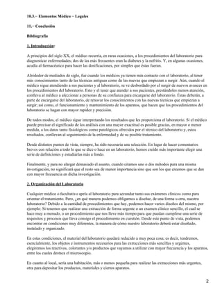 10.3.− Elementos Médico − Legales

11.− Conclusión

Bibliografía

1. Introducción:

A principios del siglo XX, el médico recurría, en raras ocasiones, a los procedimientos del laboratorio para
diagnosticar enfermedades; dos de las más frecuentes eran la diabetes y la nefritis. Y, en algunas ocasiones,
acudía al farmacéutico para hacer las dosificaciones, por simples que éstas fueran.

Alrededor de mediados de siglo, fue cuando los médicos ya tienen más contacto con el laboratorio, al tener
más conocimientos tanto de las técnicas antiguas como de las nuevas que empiezan a surgir. Aún, cuando el
médico sigue atendiendo a sus pacientes y al laboratorio, se ve desbordado por el surgir de nuevos avances en
los procedimientos del laboratorio. Esto y el tener que atender a sus pacientes, prestándoles menos atención,
conlleva al médico a aleccionar a personas de su confianza para encargarse del laboratorio. Éstas deberán, a
parte de encargarse del laboratorio, de renovar los conocimientos con las nuevas técnicas que empiezan a
surgir; así como, el funcionamiento y mantenimiento de los aparatos, que hacen que los procedimientos del
laboratorio se hagan con mayor rapidez y precisión.

De todos modos, el médico sigue interpretando los resultados que les proporciona el laboratorio. Si el médico
puede precisar el significado de los análisis con una mayor exactitud es posible gracias, en mayor o menor
medida, a los datos tanto fisiológicos como patológicos ofrecidos por el técnico del laboratorio y, estos
resultados, conllevan al seguimiento de la enfermedad y de su posible tratamiento.

Desde distintos puntos de vista, siempre, ha sido necesaria una selección. En lugar de hacer comentarios
breves con relación a todo lo que se dice o hace en un laboratorio, hemos creído más importante elegir una
serie de definiciones y estudiarlas más a fondo.

Finalmente, y para no alargar demasiado el asunto, cuando citamos uno o dos métodos para una misma
investigación, no significará que el resto sea de menor importancia sino que son los que creemos que se dan
con mayor frecuencia en dicha investigación.

2. Organización del Laboratorio

Cualquier médico o facultativo apela al laboratorio para secundar tanto sus exámenes clínicos como para
orientar el tratamiento. Pero, ¿en qué manera podemos obligarnos a diseñar, de una forma u otra, nuestro
laboratorio? Debido a la cantidad de procedimientos que hay, podemos hacer varios diseños del mismo, por
ejemplo: Si tenemos que realizar una extracción de forma urgente o un examen clínico sencillo, el cual se
hace muy a menudo, o un procedimiento que nos lleve más tiempo para que puedan cumplirse una serie de
requisitos y procesos que lleva consigo el procedimiento en cuestión. Desde este punto de vista, podemos
encontrar en condiciones muy diferentes, la manera de cómo nuestro laboratorio deberá estar diseñado,
instalado y organizado.

En estas condiciones, el material del laboratorio quedará reducido a muy poca cosa; es decir, tendremos,
esencialmente, los objetos e instrumentos necesarios para las extracciones más sencillas y urgentes,
elegiremos los reactivos, colorantes y/o productos que vayamos a utilizar con mayor frecuencia y los aparatos,
entre los cuales destaca el microscopio.

En cuanto al local, sería una habitación, más o menos pequeña para realizar las extracciones más urgentes,
otra para depositar los productos, materiales y ciertos aparatos.


                                                                                                                2
 