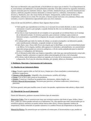 Para tener un laboratorio más especializado, el local debería ser mayor que el anterior. Si no dispusiéramos de
él, reservaríamos una habitación a los procedimientos especiales. Ésta debe contener los siguientes elementos,
algunos esenciales para los exámenes clínicos: Agua corriente, instalación de gas, una buena iluminación (luz
natural y artificial), pequeños armarios destinados a contener reactivos, colorantes, instrumentos y objetos
diversos y, finalmente, una o dos mesas fáciles de limpiar. Antiguamente, usaban mesas de mármol o,
simplemente, cubierta con un cristal. Por otra parte, el técnico puede reservarse a los exámenes clínicos más
normales y recurrir a laboratorios especializados para esos otros exámenes.

Antes de dar una lista definitiva, debemos hacer algunas observaciones:

      • Todo aquello que expondremos en la lista, no es necesario de un modo absoluto; es decir, un objeto,
        instrumento o reactivo, por ejemplo, se puede eliminar de ella si no nos dedicamos a esas
        investigaciones.
      • Esta lista no tiene la pretensión de ser completa si no que puede ser un informe básico en el montaje
        de un laboratorio propio. En términos generales, para comenzar a trabajar o para montar un
        laboratorio propio, es preferible no disponer de una gran variedad de medios de trabajo ni en cantidad
        excesiva.
      • Es indispensable que todos los medios de trabajo, ya sea para un pequeño o un laboratorio grande,
        estén metódicamente ordenados, ocupando siempre un mismo lugar.
      • Cada objeto, caja y frasco debe llevar una etiqueta que lo identifique, ya sea con nomenclatura propia
        o de fábrica. En la etiqueta, también, debe aparecer el contenido y, principalmente, sus características
        especiales porque pueden ser corrosivos, peligrosos,; a fin de cuenta, perjudiciales para la salud del
        técnico y/o trabajadores del laboratorio.
      • En el laboratorio debe haber una limpieza impecable y todo tiene que estar perfectamente conservado.
        Algunos líquidos, colorantes en especial, deben estar protegidos de la luz y de la humedad.
      • Por último, todo lo defectuoso deberá ser reparado, en el caso de los instrumentos, y puestos de nuevo
        a disposición. En el caso de soluciones alteradas, por ejemplo, deben ser eliminadas

3. Mobiliario, Materiales e Instrumentos del Laboratorio.

3.1. Muebles de un Laboratorio Básico

• Mesa: Su parte superior debe ser fácil de lavar y limpiar por si fuera manchada o contaminada por
  productos sospechosos.
• Taburete o Silla Regulable: Adaptable a las circunstancias variables del trabajo.
• Vitrina: Con su llave, para conservar los productos.
• Armario: Conservar y clasificar las preparaciones, documentos, objetos frágiles, etc.
• Diván o Mesa de Reconocimiento: Necesaria para practicar, en buenas condiciones, extracciones y
  punciones.

De forma general, tanto para muebles como el suelo o las paredes, suprimiremos todo adorno y objeto inútil.

3.2. Material de Uso en el Laboratorio

Dentro del laboratorio, podemos encontrar distintos tipos de materiales:

Material de Vidrio: Éste se caracteriza por tener una resistencia química alta frente al agua, ácidos y bases.
Pero, ¿todos los vidrios pueden utilizarse en el laboratorio? No, sólo aquellos que están caracterizados por su
resistencia química, mecánica (se puede realizar fuerza sobre ellos) y térmica (aguantan cambios de
temperatura). Dichos materiales no pueden someterse ni a cambios bruscos de temperaturas ni de presión.

Material de Plástico: Se caracteriza por ser resistente a la rotura pero, el inconveniente es que, pueden ser


                                                                                                                  3
 